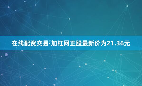 在线配资交易·加杠网正股最新价为21.36元