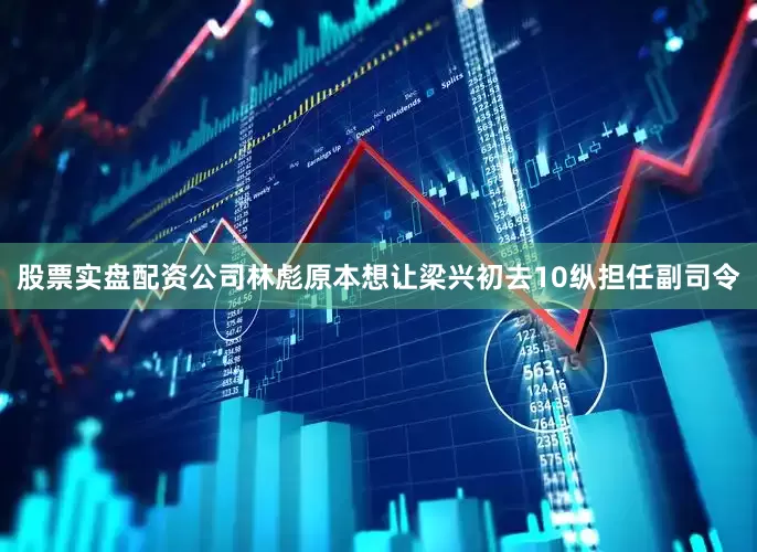 股票实盘配资公司林彪原本想让梁兴初去10纵担任副司令