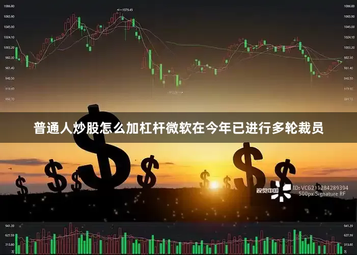 普通人炒股怎么加杠杆微软在今年已进行多轮裁员