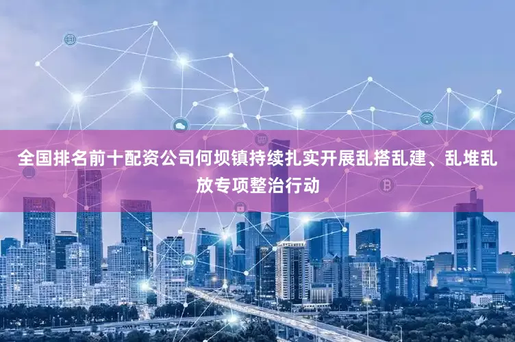 全国排名前十配资公司何坝镇持续扎实开展乱搭乱建、乱堆乱放专项整治行动