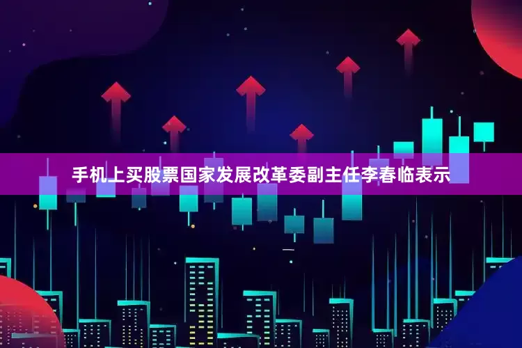 手机上买股票国家发展改革委副主任李春临表示