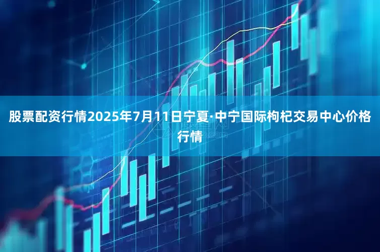 股票配资行情2025年7月11日宁夏·中宁国际枸杞交易中心价格行情