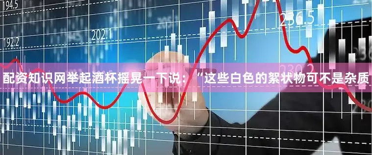 配资知识网举起酒杯摇晃一下说：“这些白色的絮状物可不是杂质