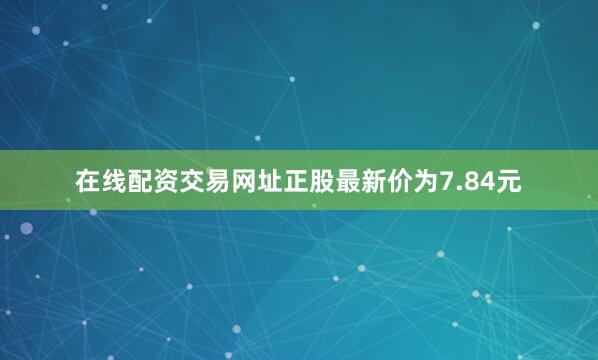 在线配资交易网址正股最新价为7.84元