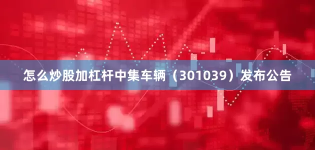 怎么炒股加杠杆中集车辆（301039）发布公告