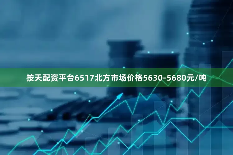 按天配资平台6517北方市场价格5630-5680元/吨