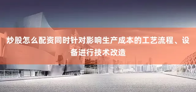 炒股怎么配资同时针对影响生产成本的工艺流程、设备进行技术改造