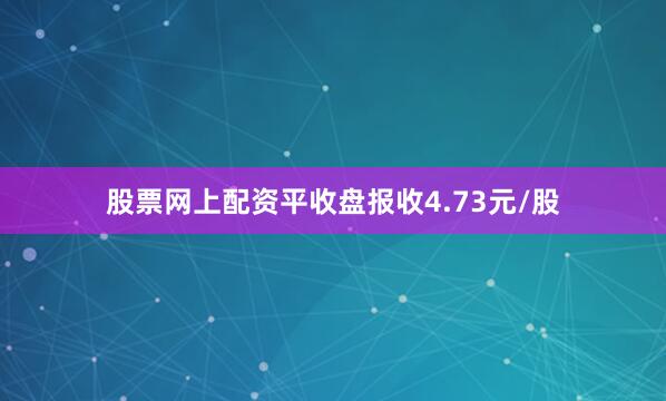 股票网上配资平收盘报收4.73元/股