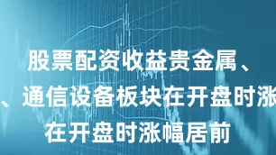 股票配资收益贵金属、半导体、通信设备板块在开盘时涨幅居前