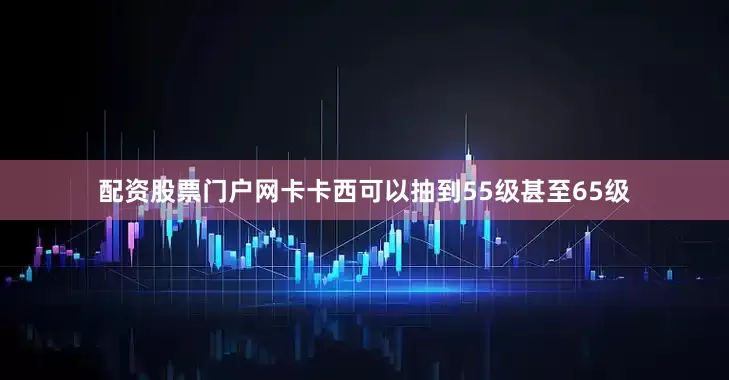 配资股票门户网卡卡西可以抽到55级甚至65级