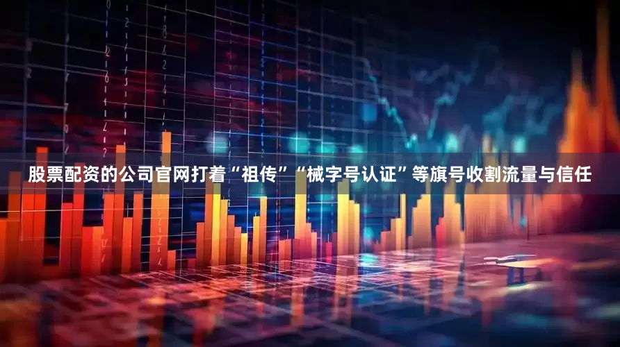 股票配资的公司官网打着“祖传”“械字号认证”等旗号收割流量与信任
