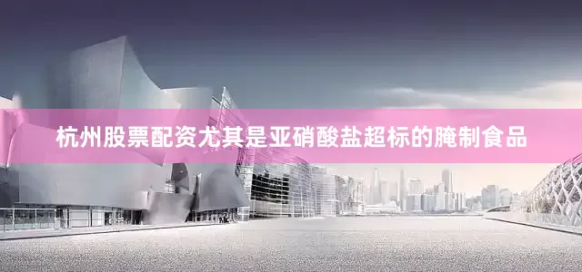 杭州股票配资尤其是亚硝酸盐超标的腌制食品