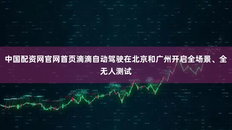 中国配资网官网首页滴滴自动驾驶在北京和广州开启全场景、全无人测试